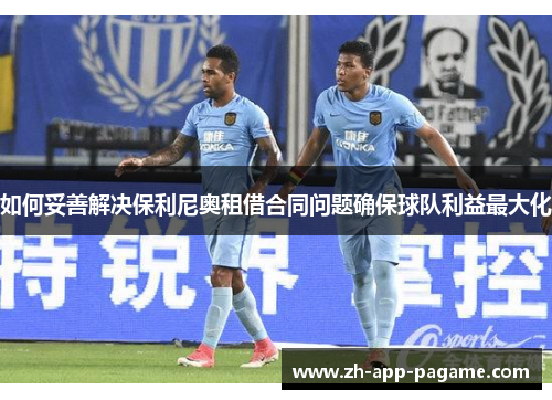 如何妥善解决保利尼奥租借合同问题确保球队利益最大化