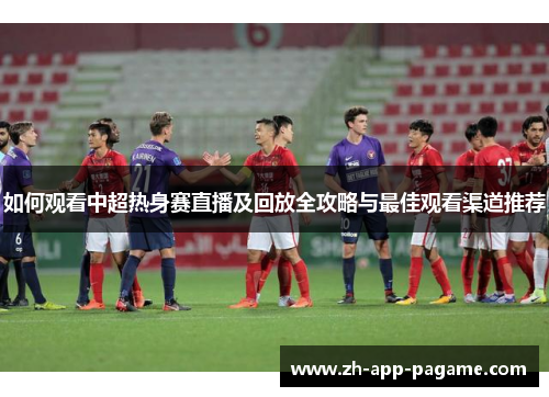 如何观看中超热身赛直播及回放全攻略与最佳观看渠道推荐