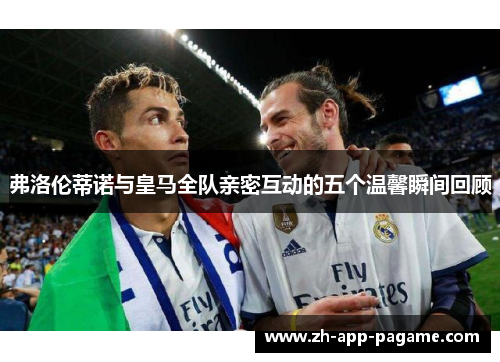 弗洛伦蒂诺与皇马全队亲密互动的五个温馨瞬间回顾