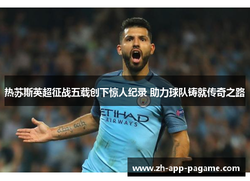 热苏斯英超征战五载创下惊人纪录 助力球队铸就传奇之路