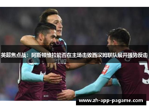 英超焦点战：阿斯顿维拉能否在主场击败西汉姆联队展开强势反击