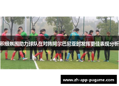 积极氛围助力球队在对阵阿尔巴尼亚时发挥更佳表现分析 积极氛围助力球队在对阵阿尔巴尼亚时发挥更佳表现分析