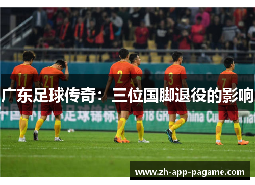 广东足球传奇:三位国脚退役的影响 广东足球传奇:三位国脚退役的影响