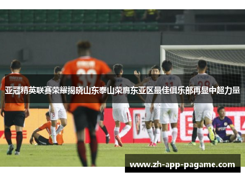 亚冠精英联赛荣耀揭晓山东泰山荣膺东亚区最佳俱乐部再显中超力量