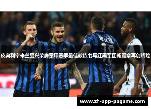 皮奥利率米兰复兴荣膺意甲赛季最佳教练书写红黑军团新篇章再创辉煌