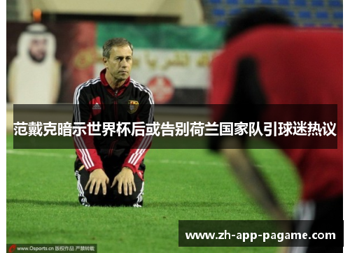 范戴克暗示世界杯后或告别荷兰国家队引球迷热议